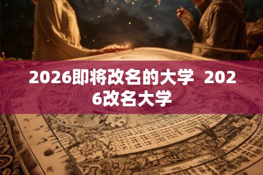 2026即将改名的大学  2026改名大学