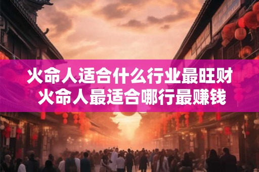 火命人适合什么行业最旺财 火命人最适合哪行最赚钱