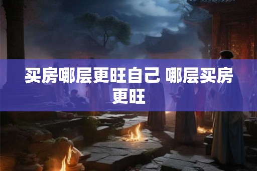 买房哪层更旺自己 哪层买房更旺 买房哪层更旺自己 哪层买房更旺