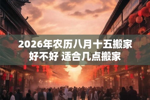 2026年农历八月十五搬家好不好 适合几点搬家 2026年农历八月十五搬家好不好 适合几点搬家