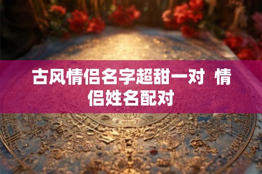 古风情侣名字超甜一对  情侣姓名配对
