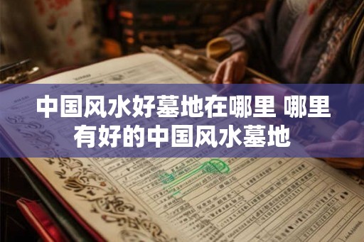 中国风水好墓地在哪里 哪里有好的中国风水墓地