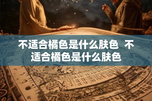 不适合橘色是什么肤色  不适合橘色是什么肤色