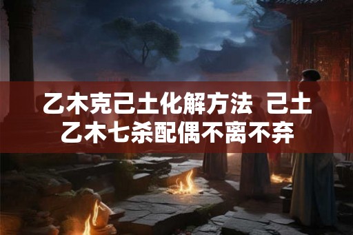 乙木克己土化解方法  己土乙木七杀配偶不离不弃