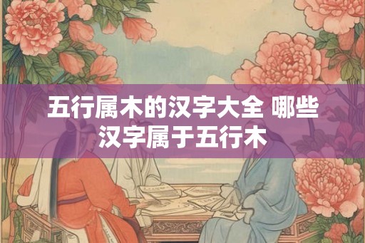 五行属木的汉字大全 哪些汉字属于五行木