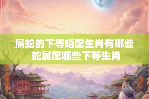 属蛇的下等婚配生肖有哪些 蛇属配哪些下等生肖