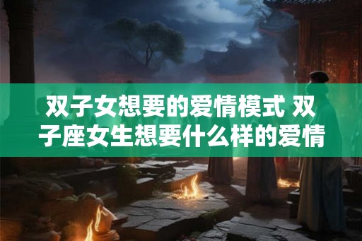 双子女想要的爱情模式 双子座女生想要什么样的爱情