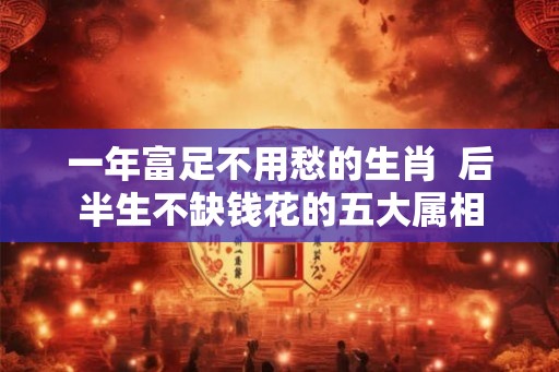 一年富足不用愁的生肖  后半生不缺钱花的五大属相