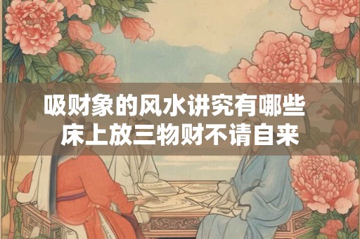 吸财象的风水讲究有哪些  床上放三物财不请自来