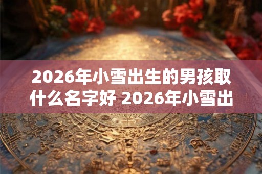 2026年小雪出生的男孩取什么名字好 2026年小雪出生的男孩命好吗