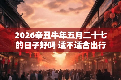2026辛丑牛年五月二十七的日子好吗 适不适合出行