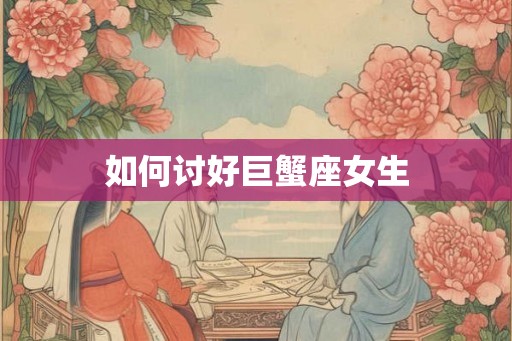 如何讨好巨蟹座女生 如何讨好巨蟹座女生