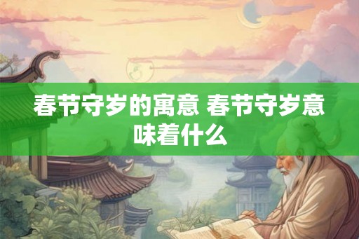 春节守岁的寓意 春节守岁意味着什么 春节守岁的寓意 春节守岁意味着什么