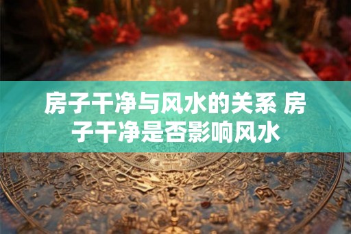 房子干净与风水的关系 房子干净是否影响风水