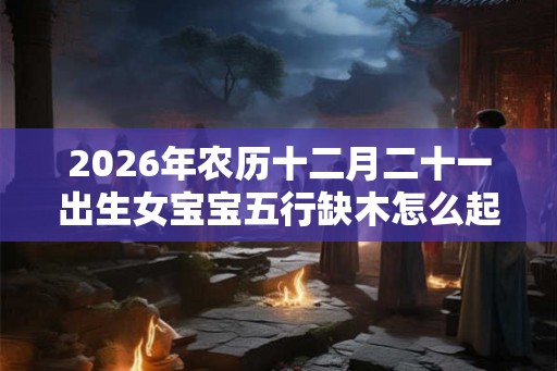 2026年农历十二月二十一出生女宝宝五行缺木怎么起名