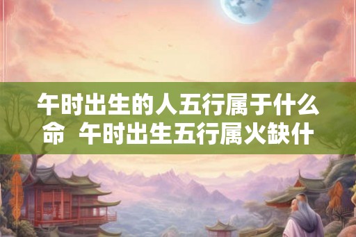 午时出生的人五行属于什么命  午时出生五行属火缺什么