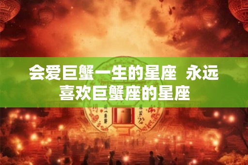会爱巨蟹一生的星座 永远喜欢巨蟹座的星座 会爱巨蟹一生的星座 永远喜欢巨蟹座的星座