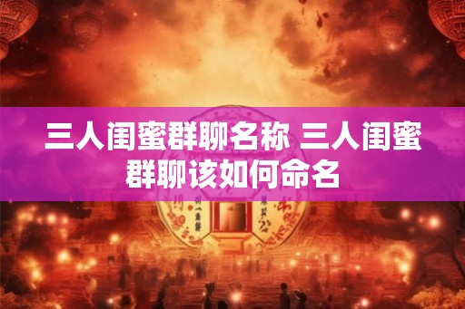 三人闺蜜群聊名称 三人闺蜜群聊该如何命名