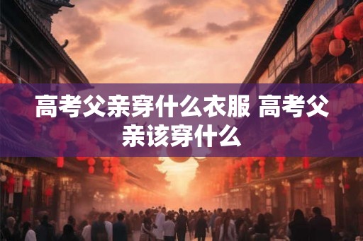 高考父亲穿什么衣服 高考父亲该穿什么