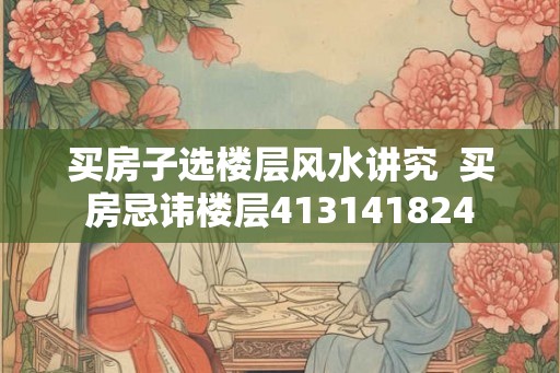 买房子选楼层风水讲究 买房忌讳楼层413141824 买房子选楼层风水讲究 买房忌讳楼层413141824