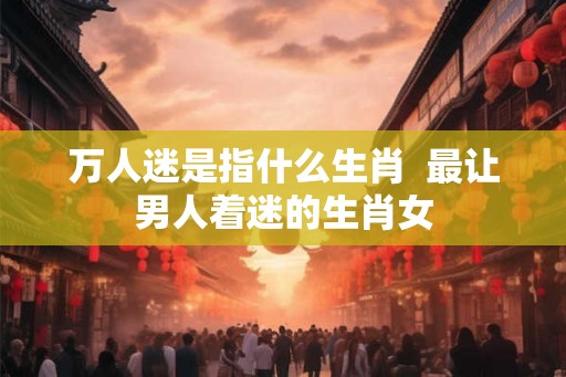 万人迷是指什么生肖  最让男人着迷的生肖女