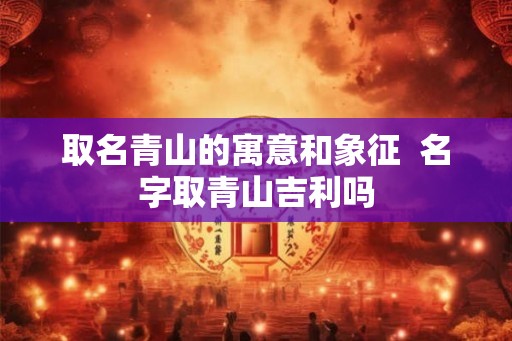 取名青山的寓意和象征  名字取青山吉利吗