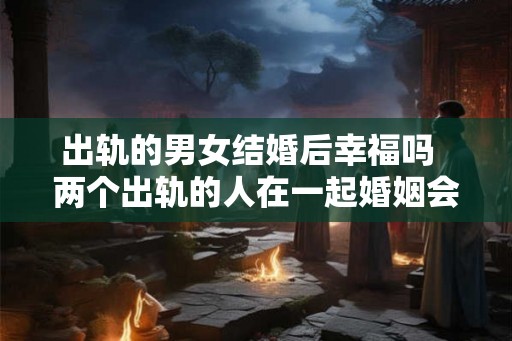 出轨的男女结婚后幸福吗  两个出轨的人在一起婚姻会幸福吗