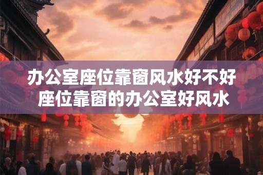 办公室座位靠窗风水好不好 座位靠窗的办公室好风水吗