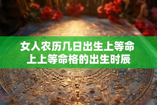 女人农历几日出生上等命 上上等命格的出生时辰