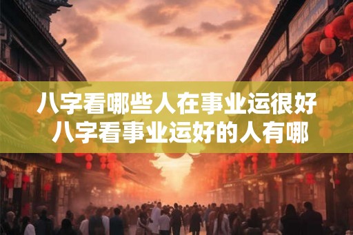 八字看哪些人在事业运很好 八字看事业运好的人有哪些