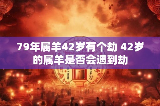 79年属羊42岁有个劫 42岁的属羊是否会遇到劫