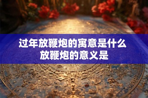 过年放鞭炮的寓意是什么 放鞭炮的意义是