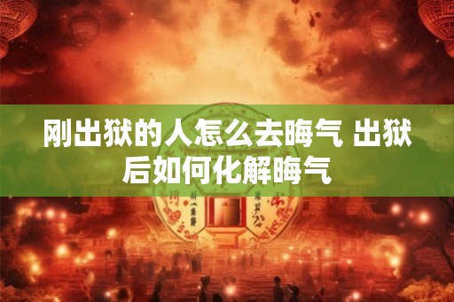 刚出狱的人怎么去晦气 出狱后如何化解晦气