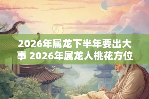 2026年属龙下半年要出大事 2026年属龙人桃花方位
