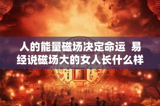 人的能量磁场决定命运  易经说磁场大的女人长什么样