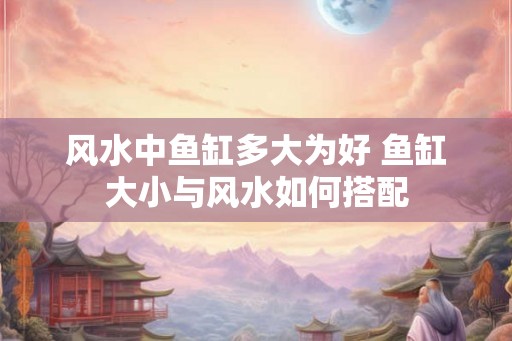 风水中鱼缸多大为好 鱼缸大小与风水如何搭配