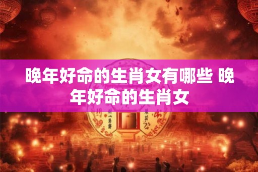 晚年好命的生肖女有哪些 晚年好命的生肖女