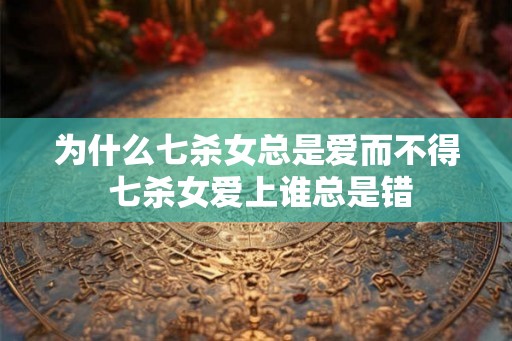为什么七杀女总是爱而不得 七杀女爱上谁总是错