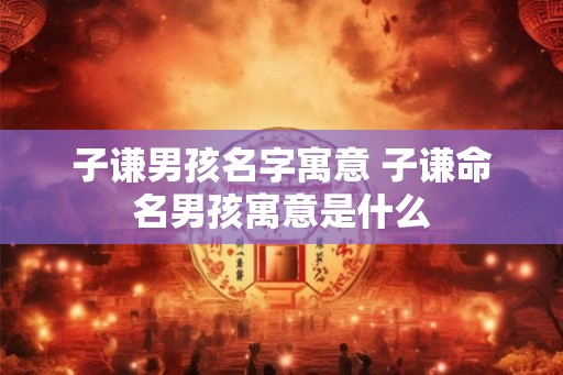 子谦男孩名字寓意 子谦命名男孩寓意是什么