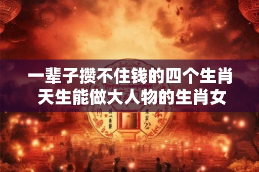 一辈子攒不住钱的四个生肖 天生能做大人物的生肖女