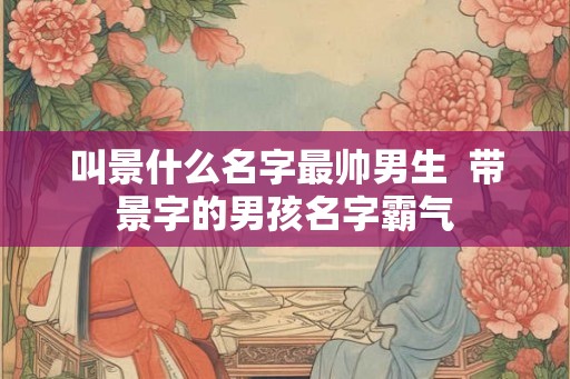 叫景什么名字最帅男生 带景字的男孩名字霸气 叫景什么名字最帅男生 带景字的男孩名字霸气