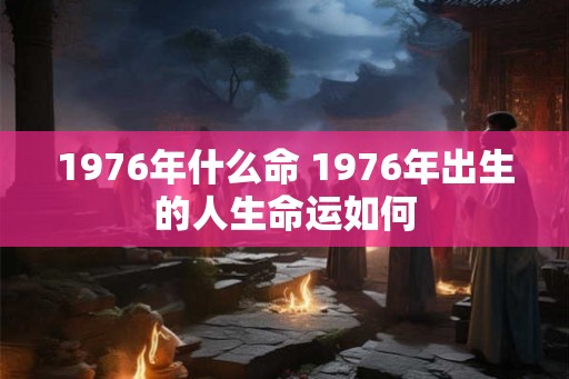 1976年什么命 1976年出生的人生命运如何 1976年什么命 1976年出生的人生命运如何