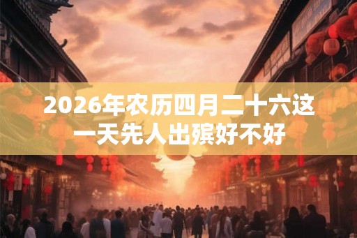 2026年农历四月二十六这一天先人出殡好不好 2026年农历四月二十六这一天先人出殡好不好