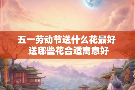 五一劳动节送什么花最好  送哪些花合适寓意好