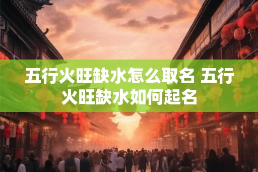 五行火旺缺水怎么取名 五行火旺缺水如何起名