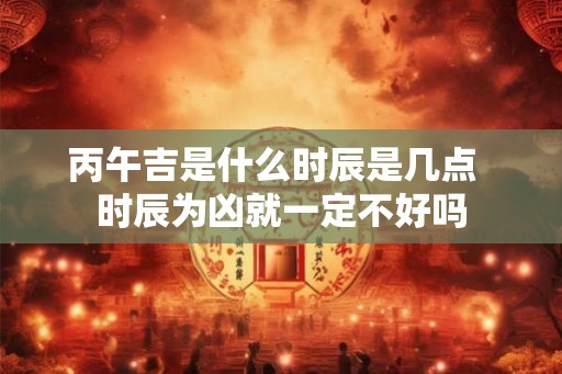 丙午吉是什么时辰是几点  时辰为凶就一定不好吗