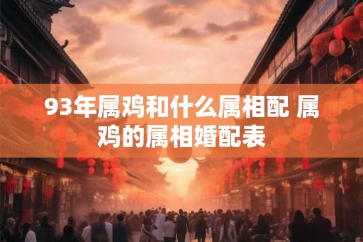 93年属鸡和什么属相配 属鸡的属相婚配表