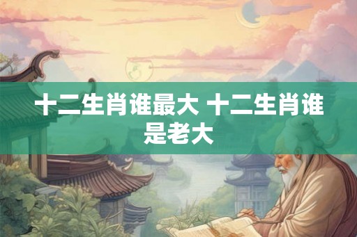 十二生肖谁最大 十二生肖谁是老大 十二生肖谁最大 十二生肖谁是老大