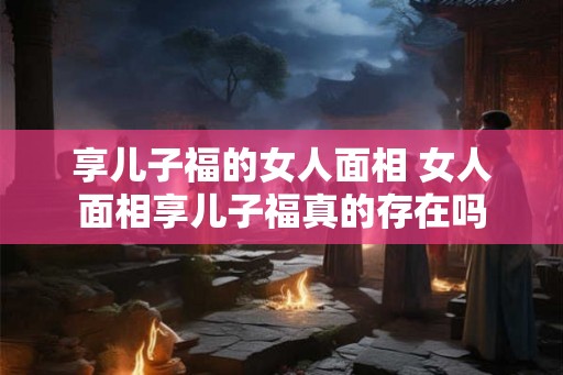 享儿子福的女人面相 女人面相享儿子福真的存在吗 享儿子福的女人面相 女人面相享儿子福真的存在吗