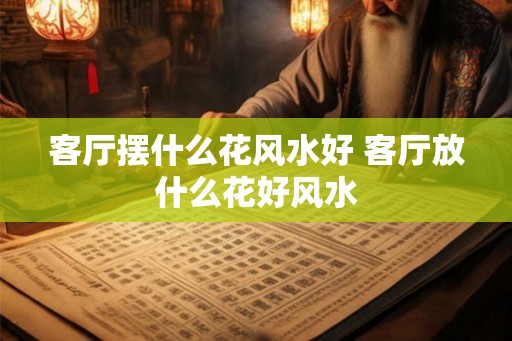 客厅摆什么花风水好 客厅放什么花好风水